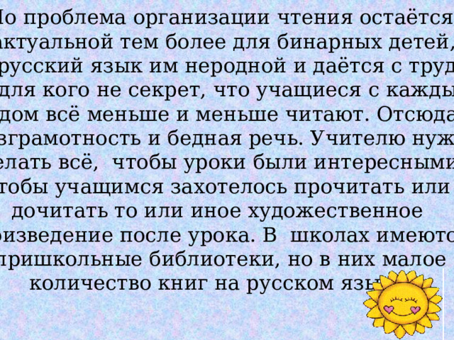 Но проблема организации чтения остаётся  актуальной тем более для бинарных детей,  где русский язык им неродной и даётся с трудом. Ни для кого не секрет, что учащиеся с каждым годом всё меньше и меньше читают. Отсюда и безграмотность и бедная речь. Учителю нужно сделать всё, чтобы уроки были интересными, чтобы учащимся захотелось прочитать или дочитать то или иное художественное произведение после урока. В школах имеются пришкольные библиотеки, но в них малое  количество книг на русском языке. 