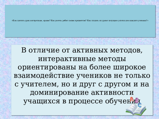        «Как сделать урок интересным, ярким? Как увлечь ребят своим предметом? Как создать на уроке ситуацию успеха для каждого ученика?»        В отличие от активных методов, интерактивные методы ориентированы на более широкое взаимодействие учеников не только с учителем, но и друг с другом и на доминирование активности учащихся в процессе обучения 