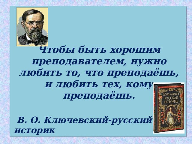    Чтобы быть хорошим преподавателем, нужно любить то, что преподаёшь, и любить тех, кому преподаёшь.   В. О. Ключевский-русский историк 