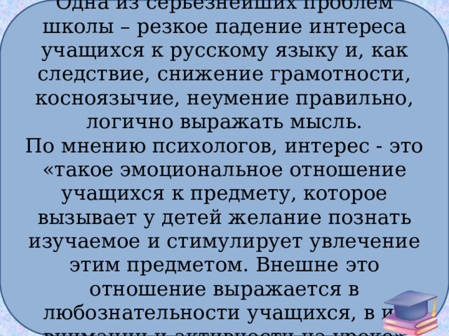 Одна из серьезнейших проблем школы – резкое падение интереса учащихся к русскому языку и, как следствие, снижение грамотности, косноязычие, неумение правильно, логично выражать мысль. По мнению психологов, интерес - это «такое эмоциональное отношение учащихся к предмету, которое вызывает у детей желание познать изучаемое и стимулирует увлечение этим предметом. Внешне это отношение выражается в любознательности учащихся, в их внимании и активности на уроке» 