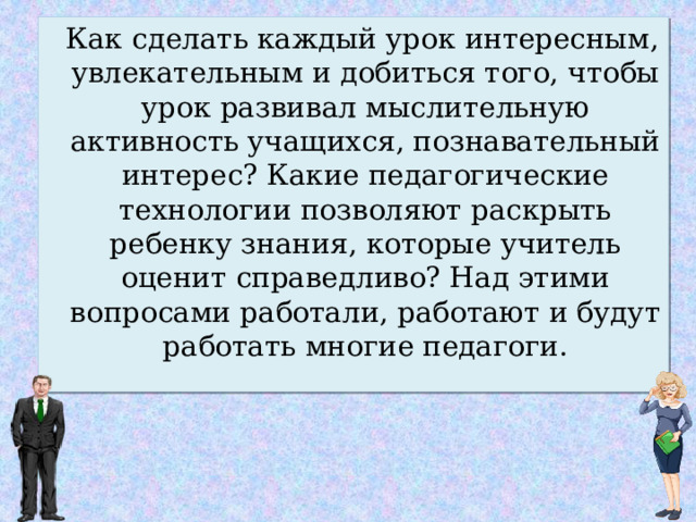   Как сделать каждый урок интересным, увлекательным и добиться того, чтобы урок развивал мыслительную активность учащихся, познавательный интерес? Какие педагогические технологии позволяют раскрыть ребенку знания, которые учитель оценит справедливо? Над этими вопросами работали, работают и будут работать многие педагоги. 