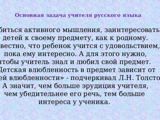 Добиться активного мышления, заинтересовать детей к своему предмету, как к родному. Известно, что ребенок учится с удовольствием,  пока ему интересно. А для этого нужно, чтобы учитель знал и любил свой предмет. « Детская влюбленность в предмет зависит от нашей влюбленности » - подчеркивал Л.Н. Толстой.  А значит, чем больше эрудиция учителя, чем убедительнее его речь, тем больше интереса у ученика.  Основная задача учителя русского языка   