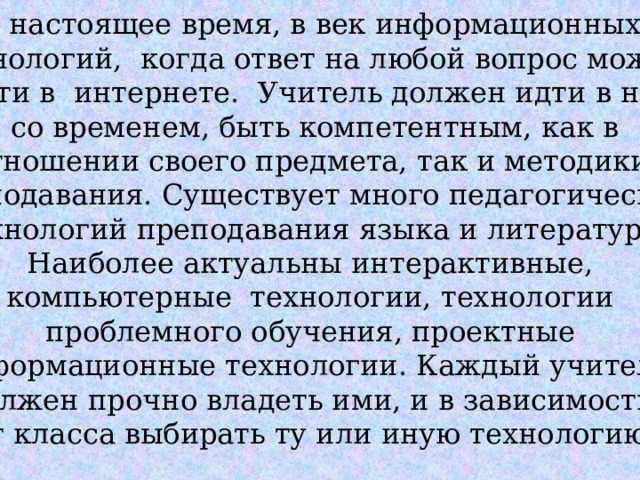 В настоящее время, в век информационных  технологий, когда ответ на любой вопрос можно найти в интернете. Учитель должен идти в ногу  со временем, быть компетентным, как в отношении своего предмета, так и методики преподавания. Существует много педагогических технологий преподавания языка и литературы. Наиболее актуальны интерактивные, компьютерные технологии, технологии проблемного обучения, проектные информационные технологии. Каждый учитель должен прочно владеть ими, и в зависимости от класса выбирать ту или иную технологию. 