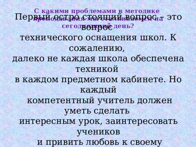 С какими проблемами в методике преподавания мы сталкиваемся на сегодняшний день? Первый остро стоящий вопрос – это вопрос технического оснащения школ. К сожалению, далеко не каждая школа обеспечена техникой в каждом предметном кабинете. Но каждый  компетентный учитель должен уметь сделать интересным урок, заинтересовать учеников  и привить любовь к своему предмету. 