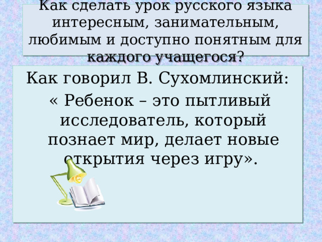 Как сделать урок русского языка интересным, занимательным, любимым и доступно понятным для каждого учащегося? Как говорил В. Сухомлинский:  « Ребенок – это пытливый исследователь, который познает мир, делает новые открытия через игру». 