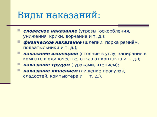 Виды наказаний: словесное  наказание (угрозы, оскорбления, унижения, крики, ворчание и т. д.); физическое  наказание (шлепки, порка ремнём, подзатыльники и т. д.); наказание изоляцией (стояние в углу, запирание в комнате в одиночестве, отказ от контакта и т. д.); наказание трудом ( уроками, чтением); наказание лишением (лишение прогулок, сладостей, компьютера и т. д.). 