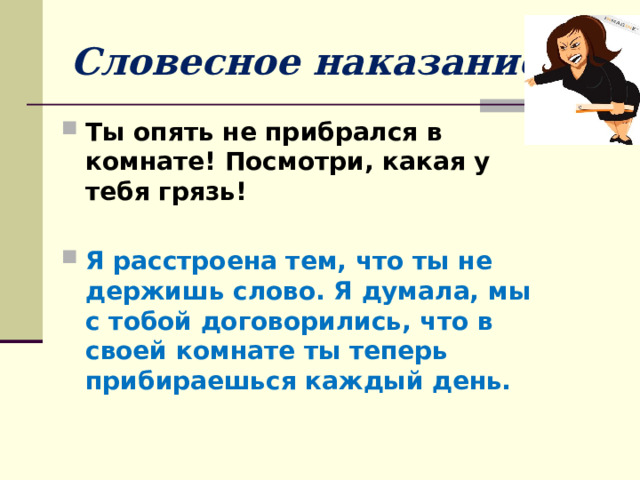 Словесное наказание Ты опять не прибрался в комнате! Посмотри, какая у тебя грязь! Я расстроена тем, что ты не держишь слово. Я думала, мы с тобой договорились, что в своей комнате ты теперь прибираешься каждый день. 