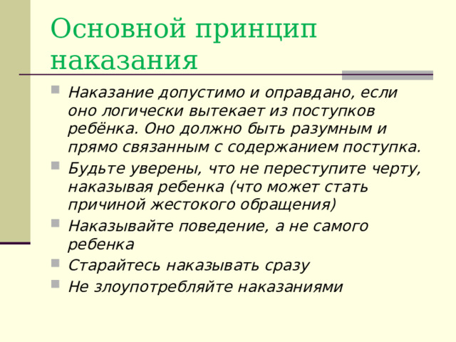 Основной принцип наказания Наказание допустимо и оправдано, если оно логически вытекает из поступков ребёнка. Оно должно быть разумным и прямо связанным с содержанием поступка. Будьте уверены, что не переступите черту, наказывая ребенка (что может стать причиной жестокого обращения) Наказывайте поведение, а не самого ребенка Старайтесь наказывать сразу Не злоупотребляйте наказаниями 