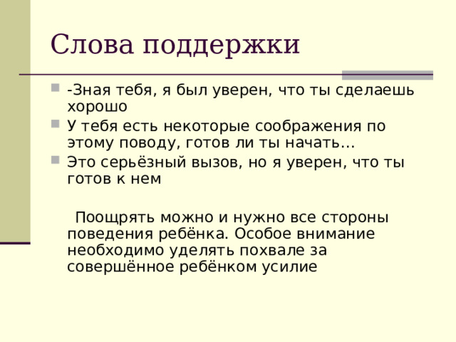 Слова поддержки -Зная тебя, я был уверен, что ты сделаешь хорошо У тебя есть некоторые соображения по этому поводу, готов ли ты начать… Это серьёзный вызов, но я уверен, что ты готов к нем  Поощрять можно и нужно все стороны поведения ребёнка. Особое внимание необходимо уделять похвале за совершённое ребёнком усилие 