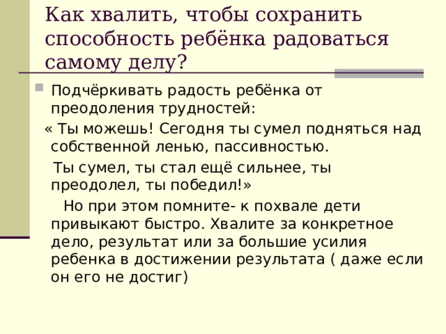 Как хвалить, чтобы сохранить способность ребёнка радоваться самому делу? Подчёркивать радость ребёнка от преодоления трудностей:  « Ты можешь! Сегодня ты сумел подняться над собственной ленью, пассивностью.  Ты сумел, ты стал ещё сильнее, ты преодолел, ты победил!»  Но при этом помните- к похвале дети привыкают быстро. Хвалите за конкретное дело, результат или за большие усилия ребенка в достижении результата ( даже если он его не достиг) 