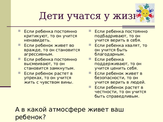  Дети учатся у жизни Если ребенка постоянно критикуют, то он учится ненавидеть. Если ребенок живет во вражде, то он становится агрессивным. Если ребенка постоянно высмеивают, то он становится замкнутым. Если ребенок растет в упреках, то он учится жить с чувством вины. Если ребенка постоянно подбадривают, то он учится верить в себя. Если ребенка хвалят, то он учится быть благодарным. Если ребенка поддерживают, то он учится ценить себя. Если ребенок живет в безопасности, то он учится верить в людей. Если ребенок растет в честности, то он учится быть справедливым. А в какой атмосфере живет ваш ребенок? 