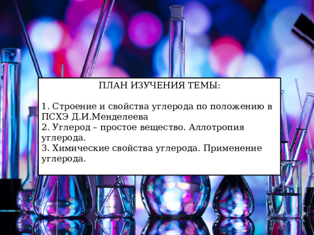 ПЛАН ИЗУЧЕНИЯ ТЕМЫ: 1. Строение и свойства углерода по положению в ПСХЭ Д.И.Менделеева 2. Углерод – простое вещество. Аллотропия углерода. 3. Химические свойства углерода. Применение углерода.   