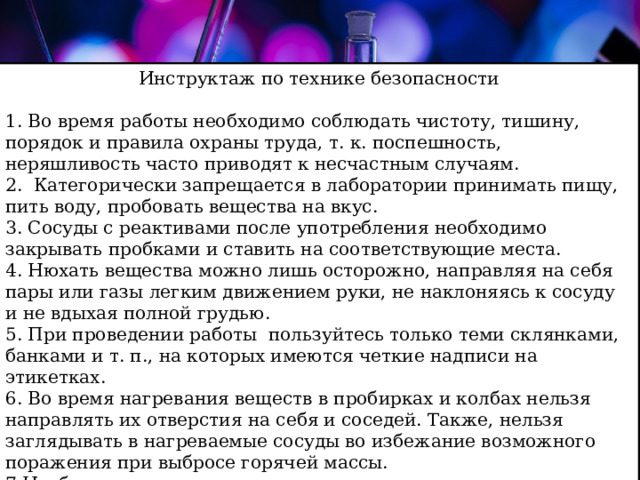 Инструктаж по технике безопасности 1. Во время работы необходимо соблюдать чистоту, тишину, порядок и правила охраны труда, т. к. поспешность, неряшливость часто приводят к несчастным случаям.  2. Категорически запрещается в лаборатории принимать пищу, пить воду, пробовать вещества на вкус.  3. Сосуды с реактивами после употребления необходимо закрывать пробками и ставить на соответствующие места.  4. Нюхать вещества можно лишь осторожно, направляя на себя пары или газы легким движением руки, не наклоняясь к сосуду и не вдыхая полной грудью.  5. При проведении работы пользуйтесь только теми склянками, банками и т. п., на которых имеются четкие надписи на этикетках. 6. Во время нагревания веществ в пробирках и колбах нельзя направлять их отверстия на себя и соседей. Также, нельзя заглядывать в нагреваемые сосуды во избежание возможного поражения при выбросе горячей массы. 7.Необходимо знать месторасположение и уметь пользоваться средствами противопожарной защиты: песком, совком, огнетушителем.   