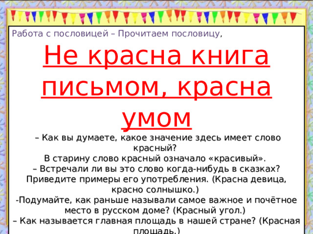 Работа с пословицей – Прочитаем пословицу , Не красна книга письмом, красна умом – Как вы думаете, какое значение здесь имеет слово красный? В старину слово красный означало «красивый». – Встречали ли вы это слово когда-нибудь в сказках? Приведите примеры его употребления. (Красна девица, красно солнышко.) -Подумайте, как раньше называли самое важное и почётное место в русском доме? (Красный угол.) – Как называется главная площадь в нашей стране? (Красная площадь.) – Как вы думаете, почему у них такие названия? – Как вы понимаете смысл этой пословицы? (Надо смотреть на содержание книги, о чём книга рассказывает, а не на то, как она выглядит.) 13.10.22 http://aida.ucoz.ru  