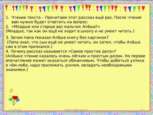 Чтение текста – Прочитаем этот рассказ ещё раз. После чтения вам нужно будет ответить на вопрос: «Младше или старше вас мальчик Алёша?» (Младше, так как он ещё не ходит в школу и не умеет читать.) 3. Зачем папа показал Алёше книгу без картинок?  (Папа знал, что сын ещё не умеет читать, он хотел, чтобы Алёша сам в этом признался.) 4. Почему рассказ называется «Самое простое дело»? (Алёшке чтение казалось очень лёгким и простым делом. Но первое впечатление может оказаться обманчивым. Чтобы добиться успеха в чём-либо, надо приложить усилия, овладеть необходимыми знаниями.) 13.10.22 http://aida.ucoz.ru  