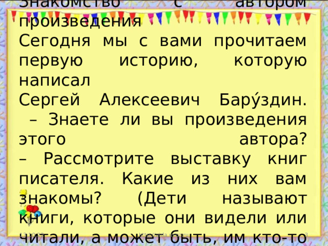 Знакомство с автором произведения  Сегодня мы с вами прочитаем первую историю, которую написал  Сергей Алексеевич Бару́здин.  – Знаете ли вы произведения этого автора?  – Рассмотрите выставку книг писателя. Какие из них вам знакомы? (Дети называют книги, которые они видели или читали, а может быть, им кто-то читал.) 13.10.22 http://aida.ucoz.ru  