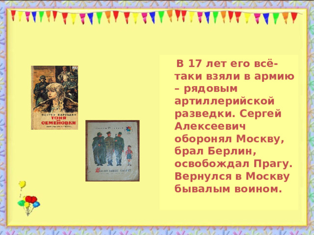  В 17 лет его всё-таки взяли в армию – рядовым артиллерийской разведки. Сергей Алексеевич оборонял Москву, брал Берлин, освобождал Прагу. Вернулся в Москву бывалым воином. 