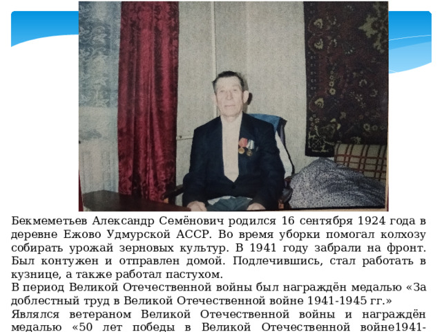 Бекмеметьев Александр Семёнович родился 16 сентября 1924 года в деревне Ежово Удмурской АССР. Во время уборки помогал колхозу собирать урожай зерновых культур. В 1941 году забрали на фронт. Был контужен и отправлен домой. Подлечившись, стал работать в кузнице, а также работал пастухом. В период Великой Отечественной войны был награждён медалью «За доблестный труд в Великой Отечественной войне 1941-1945 гг.» Являлся ветераном Великой Отечественной войны и награждён медалью «50 лет победы в Великой Отечественной войне1941-1945гг.» 