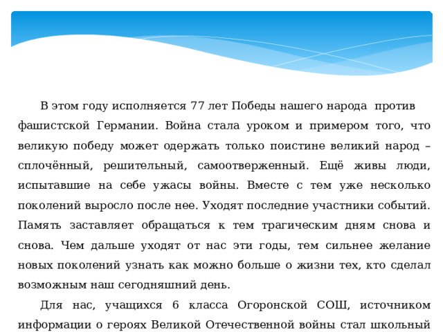  В этом году исполняется 77 лет Победы нашего народа против фашистской Германии. Война стала уроком и примером того, что великую победу может одержать только поистине великий народ – сплочённый, решительный, самоотверженный. Ещё живы люди, испытавшие на себе ужасы войны. Вместе с тем уже несколько поколений выросло после нее. Уходят последние участники событий. Память заставляет обращаться к тем трагическим дням снова и снова. Чем дальше уходят от нас эти годы, тем сильнее желание новых поколений узнать как можно больше о жизни тех, кто сделал возможным наш сегодняшний день.   Для нас, учащихся 6 класса Огоронской СОШ, источником информации о героях Великой Отечественной войны стал школьный краеведческий музей. 