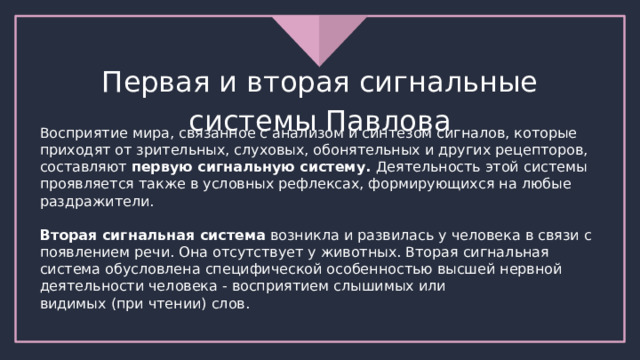 Первая и вторая сигнальные системы Павлова Восприятие мира, связанное с анализом и синтезом сигналов, которые приходят от зрительных, слуховых, обонятельных и других рецепторов, составляют первую сигнальную систему. Деятельность этой системы проявляется также в условных рефлексах, формирующихся на любые раздражители. Вторая сигнальная система возникла и развилась у человека в связи с появлением речи. Она отсутствует у животных. Вторая сигнальная система обусловлена специфической особенностью высшей нервной деятельности человека - восприятием слышимых или видимых (при чтении) слов. 