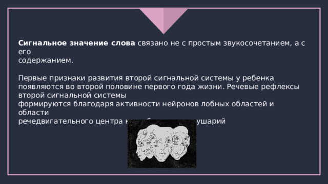 Сигнальное значение слова связано не с простым звукосочетанием, а с его содержанием. Первые признаки развития второй сигнальной системы у ребенка появляются во второй половине первого года жизни. Речевые рефлексы второй сигнальной системы формируются благодаря активности нейронов лобных областей и области речедвигательного центра коры больших полушарий 