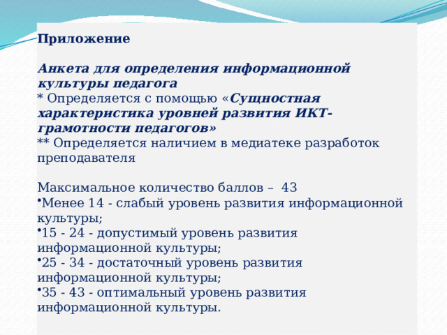 Приложение     Анкета для определения информационной культуры педагога    * Определяется с помощью « Сущностная характеристика уровней развития ИКТ-грамотности педагогов»  ** Определяется наличием в медиатеке разработок преподавателя     Максимальное количество баллов –  43 Менее 14 - слабый уровень развития информационной культуры; 15 - 24 - допустимый уровень развития информационной культуры; 25 - 34 - достаточный уровень развития информационной культуры; 35 - 43 - оптимальный уровень развития информационной культуры. 