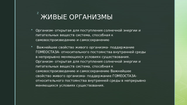 ЖИВЫЕ ОРГАНИЗМЫ Организм- открытая для поступления солнечной энергии и питательных веществ система, способная к самовоспроизведению и самосохранению  Важнейшее свойство живого организма- поддержание ГОМЕОСТАЗА- относительного постоянства внутренней среды в непрерывно меняющихся условиях существования. Организм- открытая для поступления солнечной энергии и питательных веществ система, способная к самовоспроизведению и самосохранению Важнейшее свойство живого организма- поддержание ГОМЕОСТАЗА- относительного постоянства внутренней среды в непрерывно меняющихся условиях существования. 