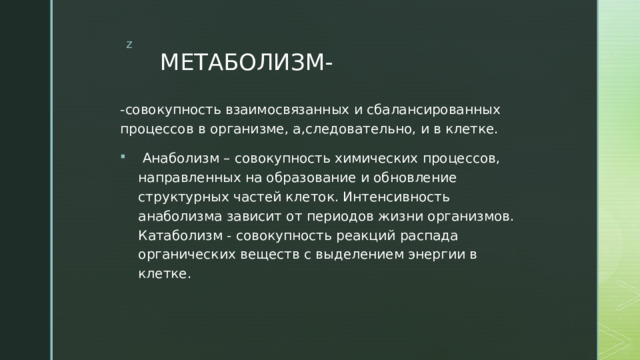 МЕТАБОЛИЗМ- -совокупность взаимосвязанных и сбалансированных процессов в организме, а,следовательно, и в клетке.  Анаболизм – совокупность химических процессов, направленных на образование и обновление структурных частей клеток. Интенсивность анаболизма зависит от периодов жизни организмов. Катаболизм - совокупность реакций распада органических веществ с выделением энергии в клетке. 