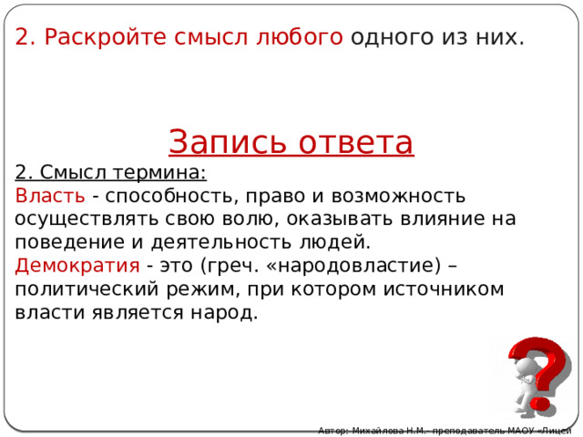 2. Раскройте смысл любого одного из них. Запись ответа 2. Смысл термина: Власть - способность, право и возможность осуществлять свою волю, оказывать влияние на поведение и деятельность людей. Демократия - это (греч. «народовластие) – политический режим, при котором источником власти является народ. Автор: Михайлова Н.М.- преподаватель МАОУ «Лицей № 21» 