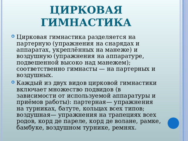 ЦИРКОВАЯ ГИМНАСТИКА Цирковая гимнастика разделяется на партерную (упражнения на снарядах и аппаратах, укреплённых на манеже) и воздушную (упражнения на аппаратуре, подвешенной высоко над манежем); соответственно гимнасты — на партерных и воздушных. Каждый из двух видов цирковой гимнастики включает множество подвидов (в зависимости от используемой аппаратуры и приёмов работы): партерная— упражнения на турниках, батуте, кольцах всех типов; воздушная— упражнения на трапециях всех родов, корд де пареле, корд де волане, рамке, бамбуке, воздушном турнике, ремнях.  