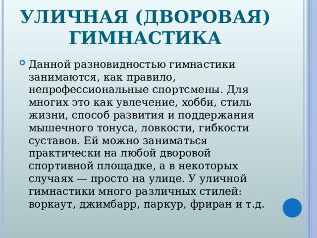 УЛИЧНАЯ (ДВОРОВАЯ) ГИМНАСТИКА Данной разновидностью гимнастики занимаются, как правило, непрофессиональные спортсмены. Для многих это как увлечение, хобби, стиль жизни, способ развития и поддержания мышечного тонуса, ловкости, гибкости суставов. Ей можно заниматься практически на любой дворовой спортивной площадке, а в некоторых случаях — просто на улице. У уличной гимнастики много различных стилей: воркаут, джимбарр, паркур, фриран и т.д.  