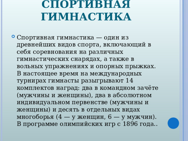 СПОРТИВНАЯ ГИМНАСТИКА Спортивная гимнастика — один из древнейших видов спорта, включающий в себя соревнования на различных гимнастических снарядах, а также в вольных упражнениях и опорных прыжках. В настоящее время на международных турнирах гимнасты разыгрывают 14 комплектов наград: два в командном зачёте (мужчины и женщины), два в абсолютном индивидуальном первенстве (мужчины и женщины) и десять в отдельных видах многоборья (4 — у женщин, 6 — у мужчин). В программе олимпийских игр с 1896 года..  