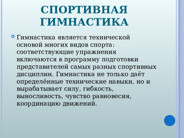 СПОРТИВНАЯ ГИМНАСТИКА Гимнастика является технической основой многих видов спорта: соответствующие упражнения включаются в программу подготовки представителей самых разных спортивных дисциплин. Гимнастика не только даёт определённые технические навыки, но и вырабатывает силу, гибкость, выносливость, чувство равновесия, координацию движений.  