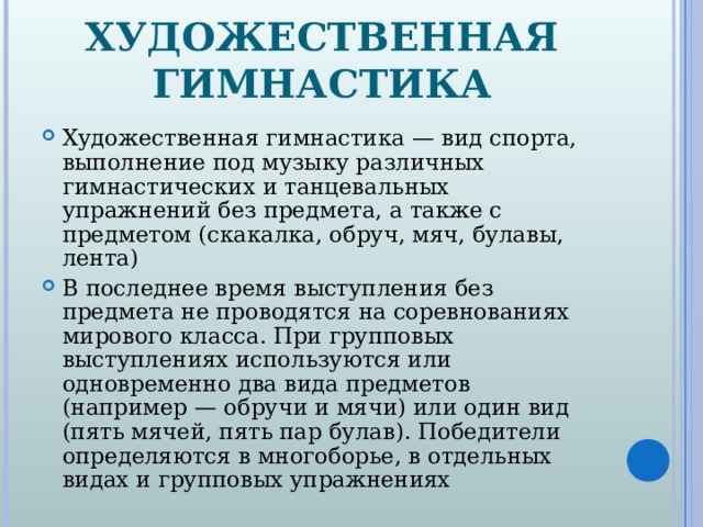 ХУДОЖЕСТВЕННАЯ ГИМНАСТИКА Художественная гимнастика — вид спорта, выполнение под музыку различных гимнастических и танцевальных упражнений без предмета, а также с предметом (скакалка, обруч, мяч, булавы, лента) В последнее время выступления без предмета не проводятся на соревнованиях мирового класса. При групповых выступлениях используются или одновременно два вида предметов (например — обручи и мячи) или один вид (пять мячей, пять пар булав). Победители определяются в многоборье, в отдельных видах и групповых упражнениях 