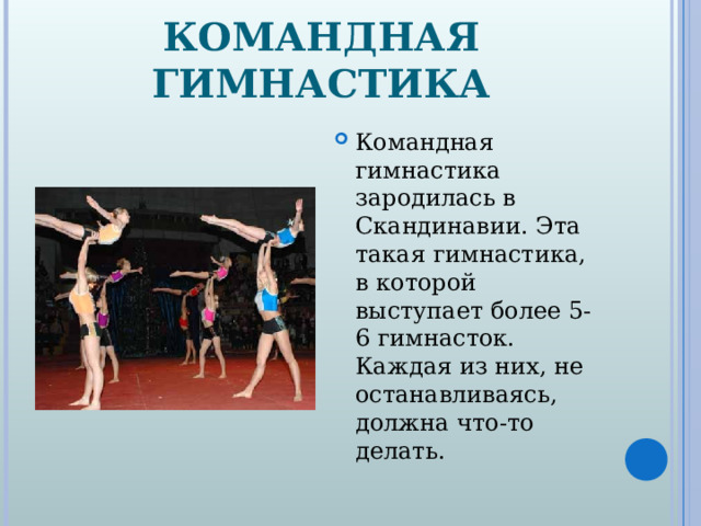 КОМАНДНАЯ ГИМНАСТИКА Командная гимнастика зародилась в Скандинавии. Эта такая гимнастика, в которой выступает более 5-6 гимнасток. Каждая из них, не останавливаясь, должна что-то делать.  