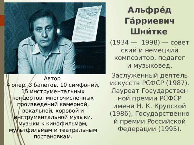 Альфре́д Га́рриевич Шни́тке   (1934 —  1998) — советский и немецкий композитор, педагог и музыковед. Заслуженный деятель искусств РСФСР (1987). Лауреат Государственной премии РСФСР имени Н. К. Крупской (1986), Государственной премии Российской Федерации (1995). Автор 4 опер, 3 балетов, 10 симфоний, 15 инструментальных концертов, многочисленных произведений камерной, вокальной, хоровой и инструментальной музыки, музыки к кинофильмам, мультфильмам и театральным постановкам. 