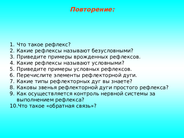 Повторение: Что такое рефлекс? Какие рефлексы называют безусловными? Приведите примеры врожденных рефлексов. Какие рефлексы называют условными? Приведите примеры условных рефлексов. Перечислите элементы рефлекторной дуги. Какие типы рефлекторных дуг вы знаете? Каковы звенья рефлекторной дуги простого рефлекса? Как осуществляется контроль нервной системы за выполнением рефлекса? Что такое «обратная связь»? 