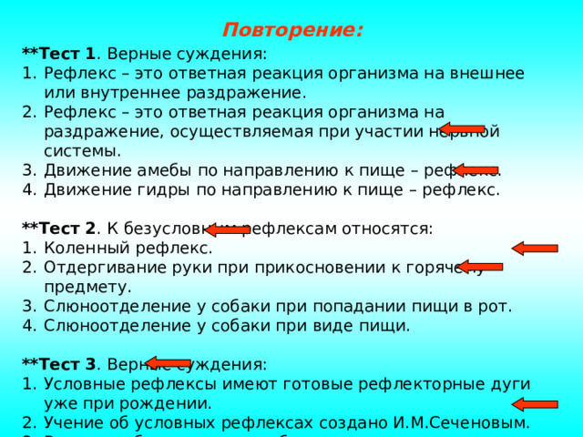 Повторение: **Тест 1 . Верные суждения: Рефлекс – это ответная реакция организма на внешнее или внутреннее раздражение. Рефлекс – это ответная реакция организма на раздражение, осуществляемая при участии нервной системы. Движение амебы по направлению к пище – рефлекс. Движение гидры по направлению к пище – рефлекс.  **Тест 2 . К безусловным рефлексам относятся: Коленный рефлекс. Отдергивание руки при прикосновении к горячему предмету. Слюноотделение у собаки при попадании пищи в рот. Слюноотделение у собаки при виде пищи.  **Тест 3 . Верные суждения: Условные рефлексы имеют готовые рефлекторные дуги уже при рождении. Учение об условных рефлексах создано И.М.Сеченовым. В основе обучения лежит образование условных рефлексов. В основе обучения лежит образование безусловных рефлексов. 