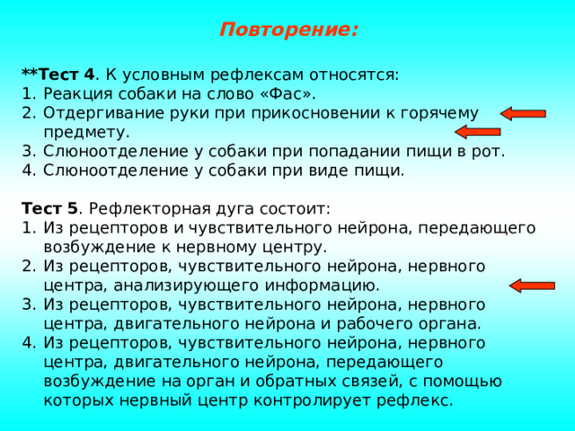 Повторение: **Тест 4 . К условным рефлексам относятся: Реакция собаки на слово «Фас». Отдергивание руки при прикосновении к горячему предмету. Слюноотделение у собаки при попадании пищи в рот. Слюноотделение у собаки при виде пищи.  Тест 5 . Рефлекторная дуга состоит: Из рецепторов и чувствительного нейрона, передающего возбуждение к нервному центру. Из рецепторов, чувствительного нейрона, нервного центра, анализирующего информацию. Из рецепторов, чувствительного нейрона, нервного центра, двигательного нейрона и рабочего органа. Из рецепторов, чувствительного нейрона, нервного центра, двигательного нейрона, передающего возбуждение на орган и обратных связей, с помощью которых нервный центр контролирует рефлекс. 