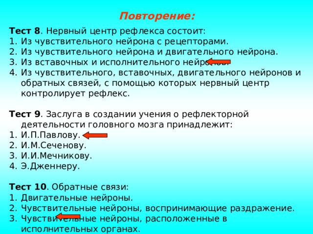 Повторение: Тест 8 . Нервный центр рефлекса состоит: Из чувствительного нейрона с рецепторами. Из чувствительного нейрона и двигательного нейрона. Из вставочных и исполнительного нейронов. Из чувствительного, вставочных, двигательного нейронов и обратных связей, с помощью которых нервный центр контролирует рефлекс.  Тест 9 . Заслуга в создании учения о рефлекторной деятельности головного мозга принадлежит: И.П.Павлову. И.М.Сеченову. И.И.Мечникову. Э.Дженнеру.  Тест 10 . Обратные связи: Двигательные нейроны. Чувствительные нейроны, воспринимающие раздражение. Чувствительные нейроны, расположенные в исполнительных органах. Вставочные нейроны. 