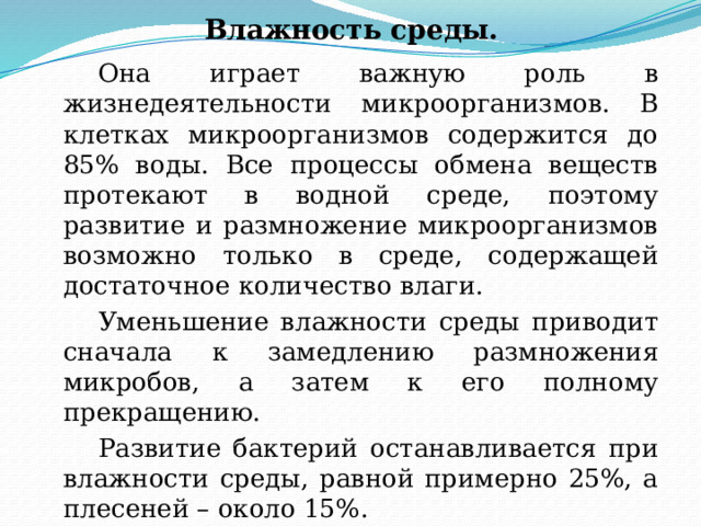 Влажность среды.   Она играет важную роль в жизнедеятельности микроорганизмов. В клетках микроорганизмов содержится до 85% воды. Все процессы обмена веществ протекают в водной среде, поэтому развитие и размножение микроорганизмов возможно только в среде, содержащей достаточное количество влаги.   Уменьшение влажности среды приводит сначала к замедлению размножения микробов, а затем к его полному прекращению.   Развитие бактерий останавливается при влажности среды, равной примерно 25%, а плесеней – около 15%. 