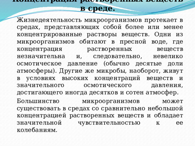 Концентрация растворенных веществ в среде.   Жизнедеятельность микроорганизмов протекает в средах, представляющих собой более или менее концентрированные растворы веществ. Одни из микроорганизмов обитают в пресной воде, где концентрация растворенных веществ незначительна и, следовательно, невелико осмотическое давление (обычно десятые доли атмосферы). Другие же микробы, наоборот, живут в условиях высоких концентраций веществ и значительного осмотического давления, достигающего иногда десятков и сотен атмосфер.   Большинство микроорганизмов может существовать в средах со сравнительно небольшой концентрацией растворенных веществ и обладает значительной чувствительностью к ее колебаниям. 