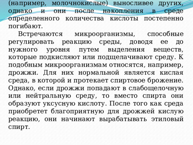  Некоторые бактерии в процессе жизнедеятельности сами вырабатывают органические кислоты. Такие бактерии (например, молочнокислые) выносливее других, однако и они после накопления в среде определенного количества кислоты постепенно погибают.   Встречаются микроорганизмы, способные регулировать реакцию среды, доводя ее до нужного уровня путем выделения веществ, которые подкисляют или подщелачивают среду. К подобным микроорганизмам относятся, например, дрожжи. Для них нормальной является кислая среда, в которой и протекает спиртовое брожение. Однако, если дрожжи попадают в слабощелочную или нейтральную среду, то вместо спирта они образуют уксусную кислоту. После того как среда приобретет благоприятную для дрожжей кислую реакцию, они начинают вырабатывать этиловый спирт.   