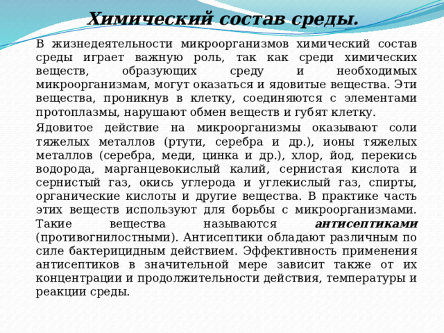 Химический состав среды.   В жизнедеятельности микроорганизмов химический состав среды играет важную роль, так как среди химических веществ, образующих среду и необходимых микроорганизмам, могут оказаться и ядовитые вещества. Эти вещества, проникнув в клетку, соединяются с элементами протоплазмы, нарушают обмен веществ и губят клетку.   Ядовитое действие на микроорганизмы оказывают соли тяжелых металлов (ртути, серебра и др.), ионы тяжелых металлов (серебра, меди, цинка и др.), хлор, йод, перекись водорода, марганцевокислый калий, сернистая кислота и сернистый газ, окись углерода и углекислый газ, спирты, органические кислоты и другие вещества. В практике часть этих веществ используют для борьбы с микроорганизмами. Такие вещества называются антисептиками (противогнилостными). Антисептики обладают различным по силе бактерицидным действием. Эффективность применения антисептиков в значительной мере зависит также от их концентрации и продолжительности действия, температуры и реакции среды. 