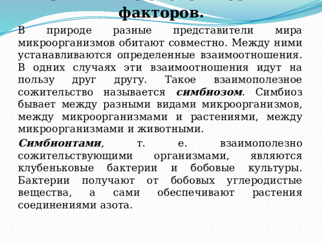3. Влияние биологических факторов.   В природе разные представители мира микроорганизмов обитают совместно. Между ними устанавливаются определенные взаимоотношения. В одних случаях эти взаимоотношения идут на пользу друг другу. Такое взаимополезное сожительство называется симбиозом . Симбиоз бывает между разными видами микроорганизмов, между микроорганизмами и растениями, между микроорганизмами и животными.   Симбионтами , т. е. взаимополезно сожительствующими организмами, являются клубеньковые бактерии и бобовые культуры. Бактерии получают от бобовых углеродистые вещества, а сами обеспечивают растения соединениями азота. 