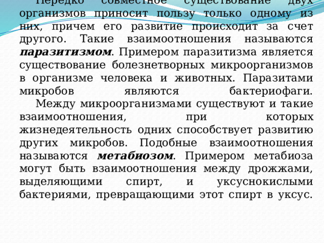  Нередко совместное существование двух организмов приносит пользу только одному из них, причем его развитие происходит за счет другого. Такие взаимоотношения называются паразитизмом . Примером паразитизма является существование болезнетворных микроорганизмов в организме человека и животных. Паразитами микробов являются бактериофаги.   Между микроорганизмами существуют и такие взаимоотношения, при которых жизнедеятельность одних способствует развитию других микробов. Подобные взаимоотношения называются метабиозом . Примером метабиоза могут быть взаимоотношения между дрожжами, выделяющими спирт, и уксуснокислыми бактериями, превращающими этот спирт в уксус.   