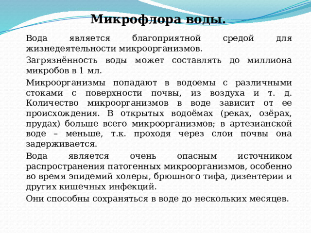 Микрофлора воды.   Вода является благоприятной средой для жизнедеятельности микроорганизмов.   Загрязнённость воды может составлять до миллиона микробов в 1 мл.   Микроорганизмы попадают в водоемы с различными стоками с поверхности почвы, из воздуха и т. д. Количество микроорганизмов в воде зависит от ее происхождения. В открытых водоёмах (реках, озёрах, прудах) больше всего микроорганизмов; в артезианской воде – меньше, т.к. проходя через слои почвы она задерживается.   Вода является очень опасным источником распространения патогенных микроорганизмов, особенно во время эпидемий холеры, брюшного тифа, дизентерии и других кишечных инфекций.   Они способны сохраняться в воде до нескольких месяцев. 
