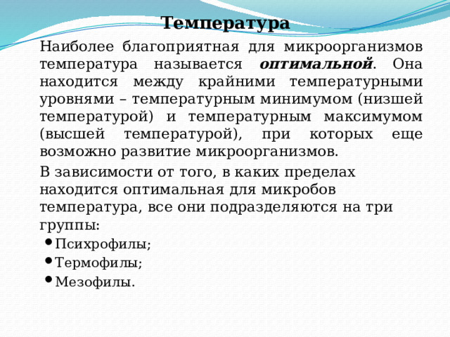 Температура     Наиболее благоприятная для микроорганизмов температура называется оптимальной . Она находится между крайними температурными уровнями – температурным минимумом (низшей температурой) и температурным максимумом (высшей температурой), при которых еще возможно развитие микроорганизмов.   В зависимости от того, в каких пределах находится оптимальная для микробов температура, все они подразделяются на три группы: Психрофилы; Термофилы; Мезофилы. Психрофилы; Термофилы; Мезофилы. 