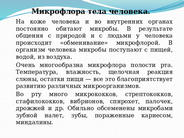Микрофлора тела человека.   На коже человека и во внутренних органах постоянно обитают микробы. В результате общения с природой и с людьми у человека происходит «обменивание» микрофлорой. В организм человека микробы поступают с пищей, водой, из воздуха.   Очень многообразна микрофлора полости рта. Температура, влажность, щелочная реакция слюны, остатки пищи — все это благоприятствует развитию различных микроорганизмов.   Во рту много микрококков, стрептококков, стафилококков, вибрионов, спирохет, палочек, дрожжей и др. Обильно обсеменены микробами зубной налет, зубы, пораженные кариесом, миндалины. 
