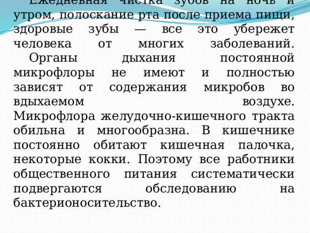  Ежедневная чистка зубов на ночь и утром, полоскание рта после приема пищи, здоровые зубы — все это убережет человека от многих заболеваний.   Органы дыхания постоянной микрофлоры не имеют и полностью зависят от содержания микробов во вдыхаемом воздухе.  Микрофлора желудочно-кишечного тракта обильна и многообразна. В кишечнике постоянно обитают кишечная палочка, некоторые кокки. Поэтому все работники общественного питания систематически подвергаются обследованию на бактерионосительство. 